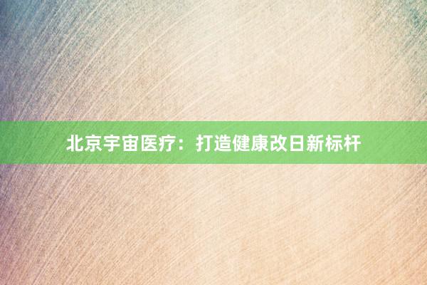 北京宇宙医疗：打造健康改日新标杆