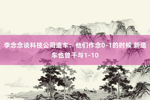 李念念谈科技公司造车：他们作念0-1的时候 新造车也曾干与1-10